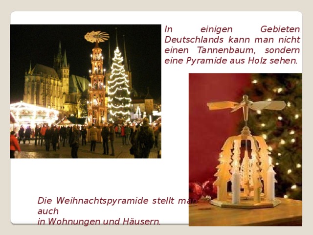In einigen Gebieten Deutschlands kann man nicht einen Tannenbaum, sondern eine Pyramide aus Holz sehen. Die Weihnachtspyramide stellt man auch in Wohnungen und Häusern.  
