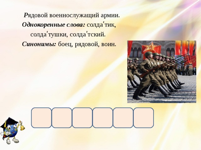  Р ядовой военнослужащий армии. Однокоренные слова: солдаʹтик,  солдаʹтушки, солдаʹтский. Синонимы: боец, рядовой, воин.    