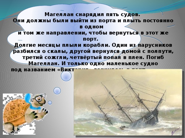  Магеллан снарядил пять судов. Они должны были выйти из порта и плыть постоянно в одном и том же направлении, чтобы вернуться в этот же порт. Долгие месяцы плыли корабли. Один из парусников разбился о скалы, другой вернулся домой с полпути, третий сожгли, четвёртый попал в плен. Погиб Магеллан. И только одно маленькое судно под названием «Виктория» вернулось в порт через три года. 