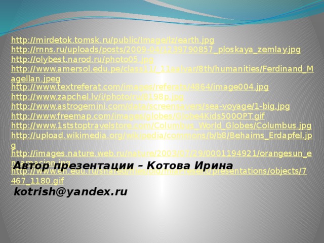http://mirdetok.tomsk.ru/public/Image/lz/earth.jpg http://rnns.ru/uploads/posts/2009-04/1239790857_ploskaya_zemlay.jpg http://olybest.narod.ru/photo05.jpg http://www.amersol.edu.pe/class11/_11aalvar/8th/humanities/Ferdinand_Magellan.jpeg http://www.textreferat.com/images/referats/4864/image004.jpg http://www.zapchel.lv/i/photo/ru/8198p.jpg http://www.astrogemini.com/data/screensavers/sea-voyage/1-big.jpg http://www.freemap.com/images/globes/Globe4Kids500OPT.gif http://www.1ststoptravelstore.com/Columbus_World_Globes/Columbus.jpg http://upload.wikimedia.org/wikipedia/commons/b/b8/Behaims_Erdapfel.jpg http://images.nature.web.ru/nature/2003/07/29/0001194921/orangesun_encarnacion.jpg http://www.en.edu.ru/shared/files/old/mlaPresent/presentations/objects/7467_1180.gif Автор презентации – Котова Ирина   kotrish@yandex.ru 