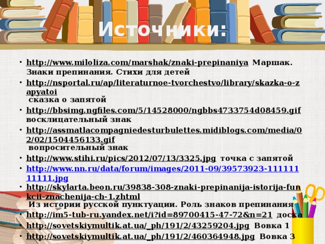 Источники: http://www.miloliza.com/marshak/znaki-prepinaniya Маршак. Знаки препинания. Стихи для детей http://nsportal.ru/ap/literaturnoe-tvorchestvo/library/skazka-o-zapyatoi сказка о запятой http://bbsimg.ngfiles.com/5/14528000/ngbbs4733754d08459.gif восклицательный знак http://assmatlacompagniedesturbulettes.midiblogs.com/media/02/02/1504456133.gif вопросительный знак http://www.stihi.ru/pics/2012/07/13/3325.jpg точка с запятой http://www.nn.ru/data/forum/images/2011-09/39573923-11111111111.jpg http://skylarta.beon.ru/39838-308-znaki-prepinanija-istorija-funkcii-znachenija-ch-1.zhtml Из истории русской пунктуации. Роль знаков препинания http://im5-tub-ru.yandex.net/i?id=89700415-47-72&n=21 доска http://sovetskiymultik.at.ua/_ph/191/2/43259204.jpg Вовка 1 http://sovetskiymultik.at.ua/_ph/191/2/460364948.jpg Вовка 3             