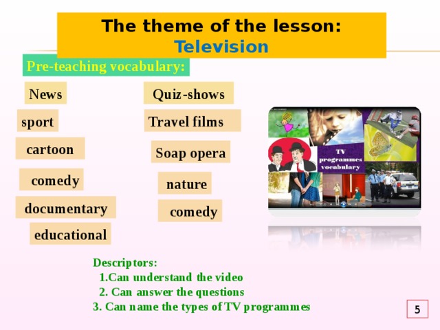 The theme of the lesson: Television Pre-teaching vocabulary: News Quiz-shows sport Travel films  cartoon Soap opera  comedy  nature documentary  comedy educational Descriptors:  1.Can understand the video  2. Can answer the questions 3. Can name the types of TV programmes 5 