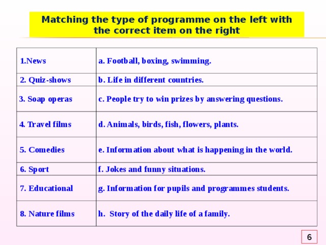 Matching the type of programme on the left with the correct item on the right 1. News 2. Quiz-shows a. Football, boxing, swimming. b. Life in different countries.  3. Soap operas c. People try to win prizes by answering questions.  4. Travel films d. Animals, birds, fish, flowers, plants. 5. Comedies e. Information about what is happening in the world. 6. Sport f. Jokes and funny situations. 7. Educational g. Information for pupils and programmes students. 8. Nature films h. Story of the daily life of a family. 6 
