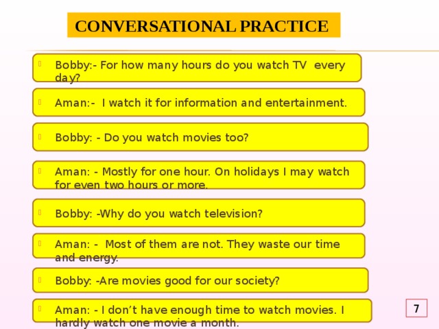 CONVERSATIONAL PRACTICE Bobby:- For how many hours do you watch TV every day? Aman:- I watch it for information and entertainment. Bobby: - Do you watch movies too? Aman: - Mostly for one hour. On holidays I may watch for even two hours or more. Bobby: -Why do you watch television? Aman: - Most of them are not. They waste our time and energy. Bobby: -Are movies good for our society? Aman: - I don’t have enough time to watch movies. I hardly watch one movie a month. 7 