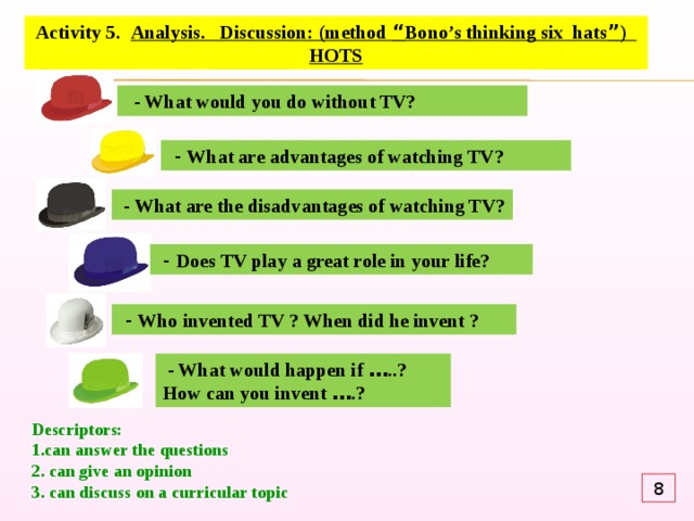 Activity 5. Analysis. Discussion: (method “ Bono’s thinking six hats ” ) HOTS  - What would you do without TV?  - What are advantages of watching TV?  - What are the disadvantages of watching TV?  - Does TV play a great role in your life?  - Who invented TV ? When did he invent ?  - What would happen if … ..? How can you invent … .? Descriptors: 1.can answer the questions 2. can give an opinion 3.  can discuss on a curricular topic 8 