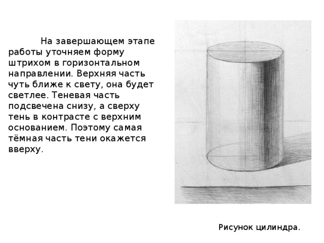  На завершающем этапе работы уточняем форму штрихом в горизонтальном направлении. Верхняя часть чуть ближе к свету, она будет светлее. Теневая часть подсвечена снизу, а сверху тень в контрасте с верхним основанием. Поэтому самая тёмная часть тени окажется вверху. Рисунок цилиндра. 