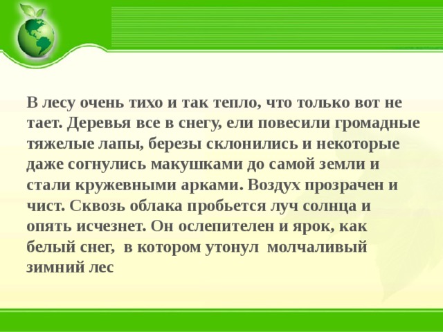 В лесу очень тихо и так тепло, что только вот не тает. Деревья все в снегу, ели повесили громадные тяжелые лапы, березы склонились и некоторые даже согнулись макушками до самой земли и стали кружевными арками. Воздух прозрачен и чист. Сквозь облака пробьется луч солнца и опять исчезнет. Он ослепителен и ярок, как белый снег, в котором утонул молчаливый зимний лес 