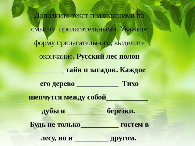 Дополните текст подходящими по смыслу прилагательными. Укажите форму прилагательного, выделите окончание . Русский лес полон ________ тайн и загадок. Каждое его дерево ___________ Тихо шепчутся между собой___________ дубы и __________ березки.  Будь не только__________ гостем в лесу, но и _________ другом.       