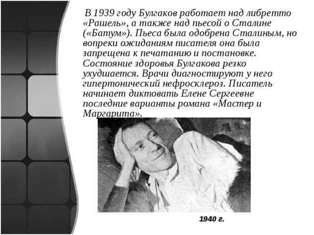  В 1939 году Булгаков работает над либретто «Рашель», а также над пьесой о Сталине («Батум»). Пьеса была одобрена Сталиным, но вопреки ожиданиям писателя она была запрещена к печатанию и постановке. Состояние здоровья Булгакова резко ухудшается. Врачи диагностируют у него гипертонический нефросклероз. Писатель начинает диктовать Елене Сергеевне последние варианты романа «Мастер и Маргарита».  1940 г. 