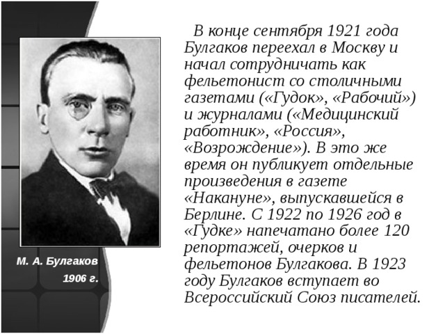  В конце сентября 1921 года Булгаков переехал в Москву и начал сотрудничать как фельетонист со столичными газетами («Гудок», «Рабочий») и журналами («Медицинский работник», «Россия», «Возрождение»). В это же время он публикует отдельные произведения в газете «Накануне», выпускавшейся в Берлине. С 1922 по 1926 год в «Гудке» напечатано более 120 репортажей, очерков и фельетонов Булгакова. В 1923 году Булгаков вступает во Всероссийский Союз писателей. М. А. Булгаков 1906 г. 