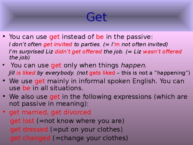 Get You can use get instead of be in the passive:  I don’t often get invited to parties. (= I’ m not often invited)  I’m surprised Liz didn’t get offered the job. (= Liz wasn’t offered the job)  You can use get only when things happen.   Jill is liked by everybody. (not gets liked – this is not a “happening”) We use get mainly in informal spoken English. You can use be in all situations. We also use get in the following expressions (which are not passive in meaning): get married, get divorced  get lost (=not know where you are)  get dressed (=put on your clothes)  get changed (=change your clothes) 
