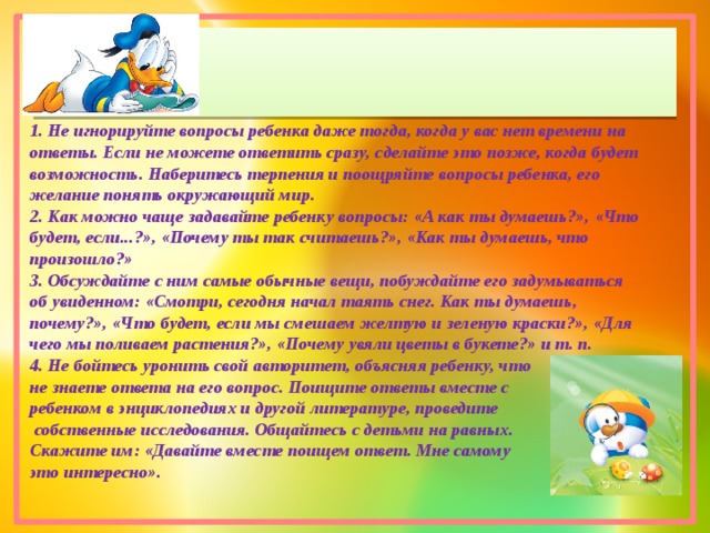 1. Не игнорируйте вопросы ребенка даже тогда, когда у вас нет времени на ответы. Если не можете ответить сразу, сделайте это позже, когда будет возможность. Наберитесь терпения и поощряйте вопросы ребенка, его желание понять окружающий мир. 2. Как можно чаще задавайте ребенку вопросы: «А как ты думаешь?», «Что будет, если...?», «Почему ты так считаешь?», «Как ты думаешь, что произошло?» 3. Обсуждайте с ним самые обычные вещи, побуждайте его задумываться об увиденном: «Смотри, сегодня начал таять снег. Как ты думаешь, почему?», «Что будет, если мы смешаем желтую и зеленую краски?», «Для чего мы поливаем растения?», «Почему увяли цветы в букете?» и т. п. 4. Не бойтесь уронить свой авторитет, объясняя ребенку, что не знаете ответа на его вопрос. Поищите ответы вместе с ребенком в энциклопедиях и другой литературе, проведите  собственные исследования. Общайтесь с детьми на равных. Скажите им: «Давайте вместе поищем ответ. Мне самому это интересно». 
