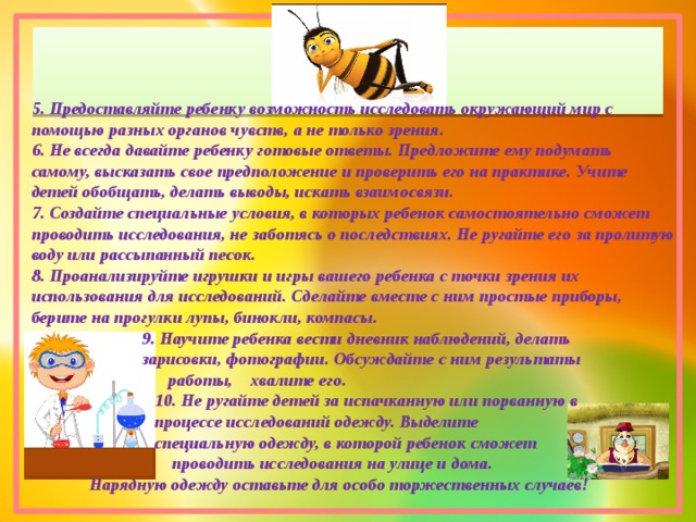 5. Предоставляйте ребенку возможность исследовать окружающий мир с помощью разных органов чувств, а не только зрения. 6. Не всегда давайте ребенку готовые ответы. Предложите ему подумать самому, высказать свое предположение и проверить его на практике. Учите детей обобщать, делать выводы, искать взаимосвязи. 7. Создайте специальные условия, в которых ребенок самостоятельно сможет проводить исследования, не заботясь о последствиях. Не ругайте его за пролитую воду или рассыпанный песок. 8. Проанализируйте игрушки и игры вашего ребенка с точки зрения их использования для исследований. Сделайте вместе с ним простые приборы, берите на прогулки лупы, бинокли, компасы.  9. Научите ребенка вести дневник наблюдений, делать  зарисовки, фотографии. Обсуждайте с ним результаты  работы, хвалите его.  10. Не ругайте детей за испачканную или порванную в  процессе исследований одежду. Выделите  специальную одежду, в которой ребенок сможет  проводить исследования на улице и дома.  Нарядную одежду оставьте для особо торжественных случаев! 