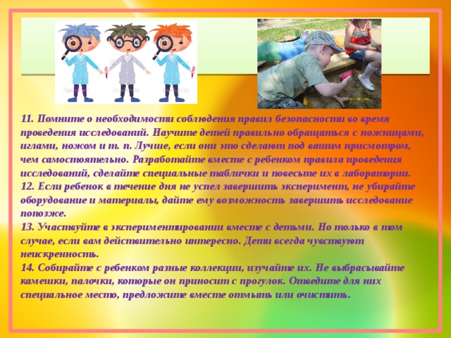 11. Помните о необходимости соблюдения правил безопасности во время проведения исследований. Научите детей правильно обращаться с ножницами, иглами, ножом и т. п. Лучше, если они это сделают под вашим присмотром, чем самостоятельно. Разработайте вместе с ребенком правила проведения исследований, сделайте специальные таблички и повесьте их в лаборатории. 12. Если ребенок в течение дня не успел завершить эксперимент, не убирайте оборудование и материалы, дайте ему возможность завершить исследование попозже. 13. Участвуйте в экспериментировании вместе с детьми. Но только в том случае, если вам действительно интересно. Дети всегда чувствуют неискренность. 14. Собирайте с ребенком разные коллекции, изучайте их. Не выбрасывайте камешки, палочки, которые он приносит с прогулок. Отведите для них специальное место, предложите вместе отмыть или очистить. 