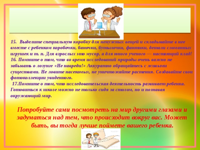 15. Выделите специальную коробку для ненужных вещей и складывайте в нее вместе с ребенком коробочки, баночки, бутылочки, фантики, детали сломанных игрушек и т. п. Для взрослых это мусор, а для юного ученого — настоящий клад! 16. Помните о том, что во время исследований природы очень важно не забывать о лозунге «Не навреди!» Аккуратно обращайтесь с живыми существами. Не ловите насекомых, не уничтожайте растения. Создавайте свои фотоколлекции увиденного.  17.Помните о том, что исследовательская деятельность развивает ребенка. Готовиться к школе можно не только сидя за столом, но и познавая окружающий мир.  Попробуйте сами посмотреть на мир другими глазами и задуматься над тем, что происходит вокруг вас. Может быть, вы тогда лучше поймете вашего ребенка. 