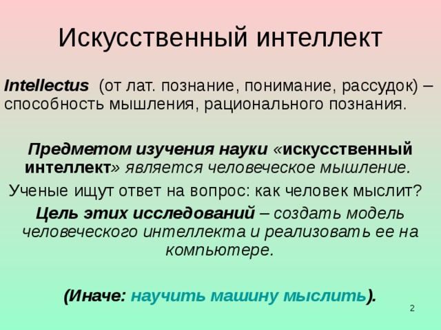 Искусственный интеллект Intellectus   (от лат.  познание, понимание, рассудок) – способность мышления, рационального познания. Предметом изучения науки « искусственный интеллект » является человеческое мышление.  Ученые ищут ответ на вопрос: как человек мыслит? Цель этих исследований – создать модель человеческого интеллекта и реализовать ее на компьютере. (Иначе: научить машину мыслить ). стр 463 Н.Н. Моисеев стр 463 Н.Н. Моисеев   