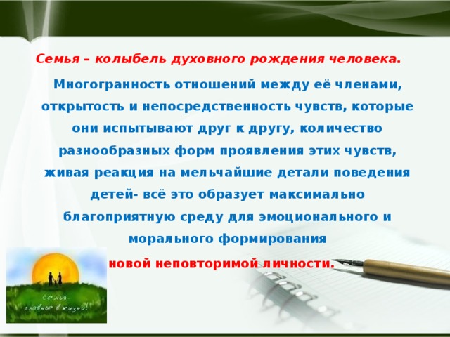 Семья – колыбель духовного рождения человека.  Многогранность отношений между её членами, открытость и непосредственность чувств, которые они испытывают друг к другу, количество разнообразных форм проявления этих чувств, живая реакция на мельчайшие детали поведения детей- всё это образует максимально благоприятную среду для эмоционального и морального формирования  новой неповторимой личности. 