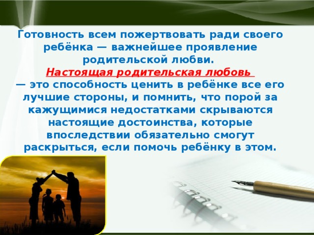 Готовность всем пожертвовать ради своего ребёнка — важнейшее проявление родительской любви.   Настоящая родительская любовь  — это способность ценить в ребёнке все его лучшие стороны, и помнить, что порой за кажущимися недостатками скрываются настоящие достоинства, которые впоследствии обязательно смогут раскрыться, если помочь ребёнку в этом.   