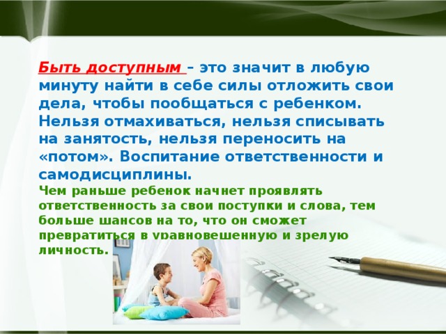 Быть доступным – это значит в любую минуту найти в себе силы отложить свои дела, чтобы пообщаться с ребенком.  Нельзя отмахиваться, нельзя списывать на занятость, нельзя переносить на «потом». Воспитание ответственности и самодисциплины.  Чем раньше ребенок начнет проявлять ответственность за свои поступки и слова, тем больше шансов на то, что он сможет превратиться в уравновешенную и зрелую личность.     