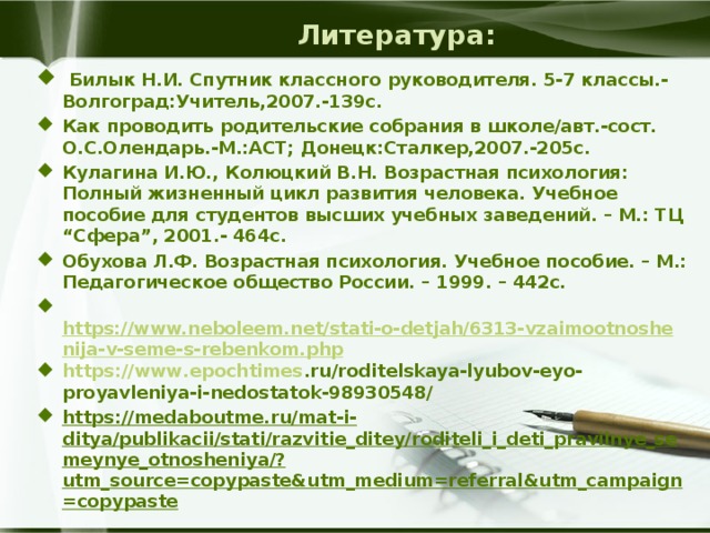 Литература:  Билык Н.И. Спутник классного руководителя. 5-7 классы.-Волгоград:Учитель,2007.-139с. Как проводить родительские собрания в школе/авт.-сост. О.С.Олендарь.-М.:АСТ; Донецк:Сталкер,2007.-205с. Кулагина И.Ю., Колюцкий В.Н. Возрастная психология: Полный жизненный цикл развития человека. Учебное пособие для студентов высших учебных заведений. – М.: ТЦ “Сфера”, 2001.- 464с. Обухова Л.Ф. Возрастная психология. Учебное пособие. – М.: Педагогическое общество России. – 1999. – 442с.   https://www.neboleem.net/stati-o-detjah/6313-vzaimootnoshenija-v-seme-s-rebenkom.php https :// www . epochtimes . ru / roditelskaya - lyubov - eyo - proyavleniya - i - nedostatok -98930548/ https://medaboutme.ru/mat-i-ditya/publikacii/stati/razvitie_ditey/roditeli_i_deti_pravilnye_semeynye_otnosheniya/?utm_source=copypaste&utm_medium=referral&utm_campaign=copypaste    