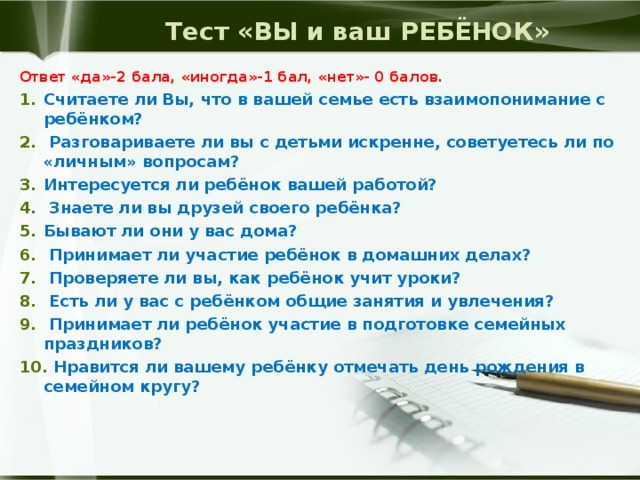 Тест «ВЫ и ваш РЕБЁНОК» Ответ «да»-2 бала, «иногда»-1 бал, «нет»- 0 балов. Считаете ли Вы, что в вашей семье есть взаимопонимание с ребёнком?  Разговариваете ли вы с детьми искренне, советуетесь ли по «личным» вопросам? Интересуется ли ребёнок вашей работой?  Знаете ли вы друзей своего ребёнка? Бывают ли они у вас дома?  Принимает ли участие ребёнок в домашних делах?  Проверяете ли вы, как ребёнок учит уроки?  Есть ли у вас с ребёнком общие занятия и увлечения?  Принимает ли ребёнок участие в подготовке семейных праздников?  Нравится ли вашему ребёнку отмечать день рождения в семейном кругу? 