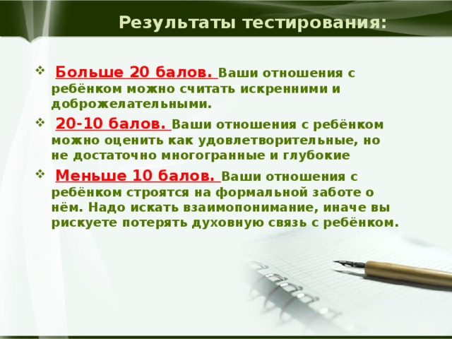 Результаты тестирования:  Больше 20 балов. Ваши отношения с ребёнком можно считать искренними и доброжелательными.  20-10 балов. Ваши отношения с ребёнком можно оценить как удовлетворительные, но не достаточно многогранные и глубокие  Меньше 10 балов. Ваши отношения с ребёнком строятся на формальной заботе о нём. Надо искать взаимопонимание, иначе вы рискуете потерять духовную связь с ребёнком. 