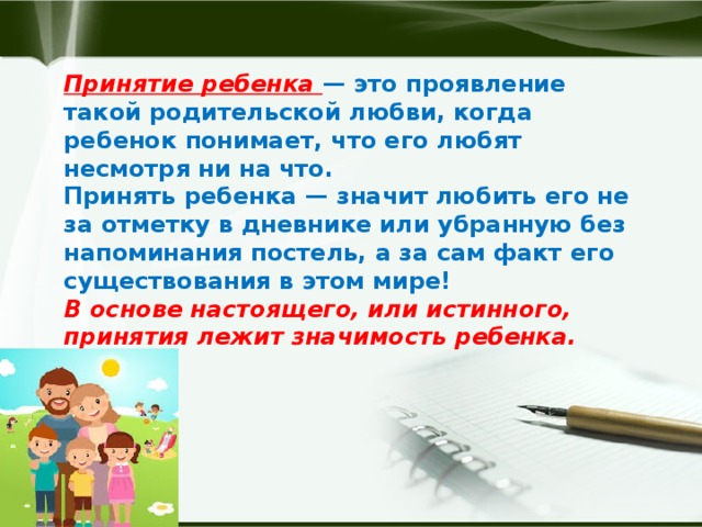 Принятие ребенка — это проявление такой родительской любви, когда ребенок понимает, что его любят несмотря ни на что.  Принять ребенка — значит любить его не за отметку в дневнике или убранную без напоминания постель, а за сам факт его существования в этом мире!  В основе настоящего, или истинного, принятия лежит значимость ребенка.  