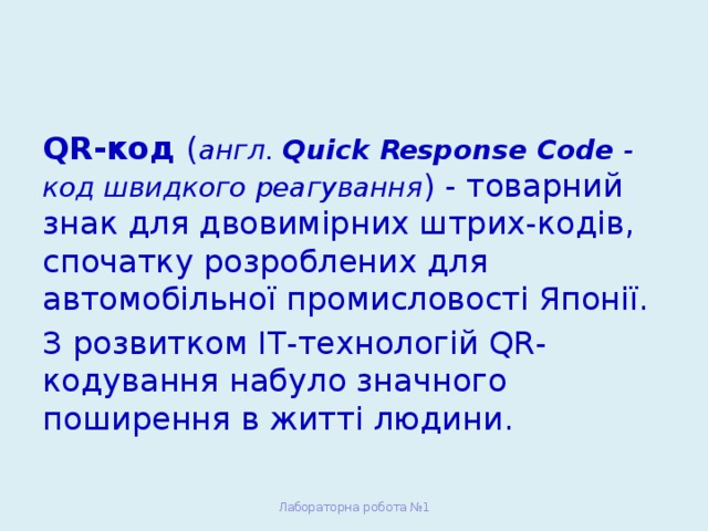 QR-код ( англ. Quick Response Code - код швидкого реагування ) - товарний знак для двовимірних штрих-кодів, спочатку розроблених для автомобільної промисловості Японії. З розвитком ІТ-технологій QR-кодування набуло значного поширення в житті людини. Лабораторна робота №1 