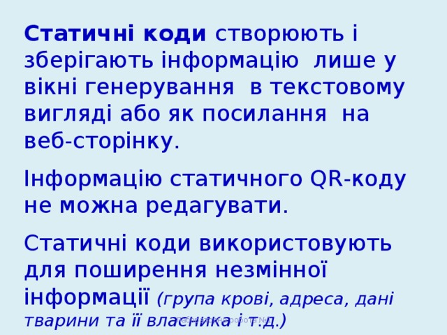 Статичні коди створюють і зберігають інформацію лише у вікні генерування в текстовому вигляді або як посилання на веб-сторінку. Інформацію статичного QR-коду не можна редагувати. Статичні коди використовують для поширення незмінної інформації (група крові, адреса, дані тварини та її власника і т.д.) Лабораторна робота №1 