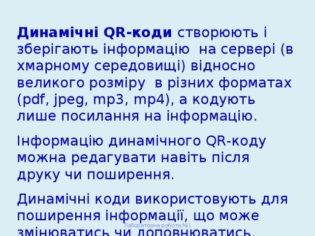 Динамічні QR-коди створюють і зберігають інформацію на сервері (в хмарному середовищі) відносно великого розміру в різних форматах (pdf, jpeg, mp3, mp4), а кодують лише посилання на інформацію. Інформацію динамічного QR-коду можна редагувати навіть після друку чи поширення. Динамічні коди використовують для поширення інформації, що може змінюватись чи доповнюватись. Лабораторна робота №1 