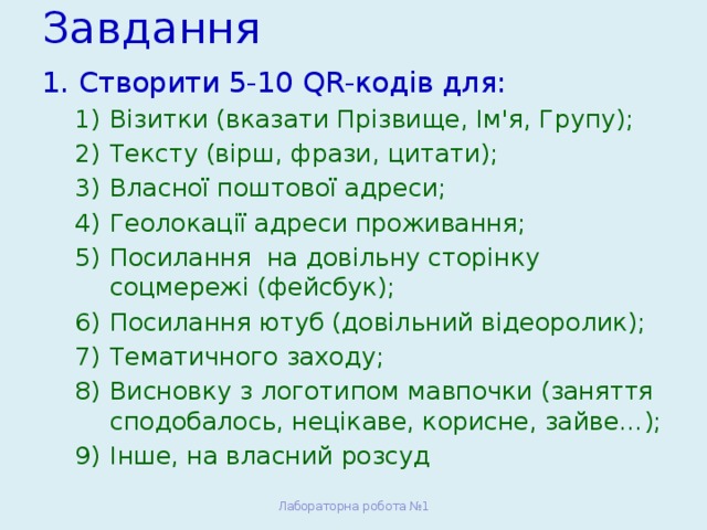 Завдання Створити 5-10 QR-кодів для: Візитки (вказати Прізвище, Ім'я, Групу); Тексту (вірш, фрази, цитати); Власної поштової адреси; Геолокації адреси проживання; Посилання на довільну сторінку соцмережі (фейсбук); Посилання ютуб (довільний відеоролик); Тематичного заходу; Висновку з логотипом мавпочки (заняття сподобалось, нецікаве, корисне, зайве…); Інше, на власний розсуд Візитки (вказати Прізвище, Ім'я, Групу); Тексту (вірш, фрази, цитати); Власної поштової адреси; Геолокації адреси проживання; Посилання на довільну сторінку соцмережі (фейсбук); Посилання ютуб (довільний відеоролик); Тематичного заходу; Висновку з логотипом мавпочки (заняття сподобалось, нецікаве, корисне, зайве…); Інше, на власний розсуд Лабораторна робота №1 