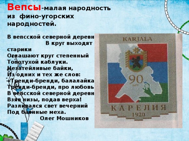          Вепсы -малая народность из фино-угорских народностей.   В вепсской северной деревне В круг выходят старики  Оглашают круг степенный  Топотухой каблуки.  Незатейливые байки,  Из одних и тех же слов:  «Тренди-бренди, балалайка,  Тренди-бренди, про любовь!»  В вепсской северной деревне  Взяв низы, подав верха!  Разливался свет вечерний  Под баянные меха.  Олег Мошников      