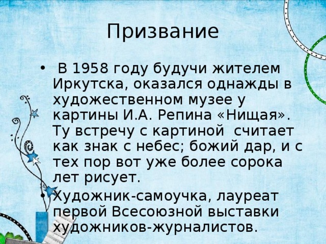 Призвание  В 1958 году будучи жителем Иркутска, оказался однажды в художественном музее у картины И.А. Репина «Нищая». Ту встречу с картиной считает как знак с небес; божий дар, и с тех пор вот уже более сорока лет рисует. Художник-самоучка, лауреат первой Всесоюзной выставки художников-журналистов. 