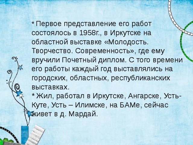 * Первое представление его работ состоялось в 1958г., в Иркутске на областной выставке «Молодость. Творчество. Современность», где ему вручили Почетный диплом. С того времени его работы каждый год выставлялись на городских, областных, республиканских выставках. * Жил, работал в Иркутске, Ангарске, Усть-Куте, Усть – Илимске, на БАМе, сейчас живет в д. Мардай.  