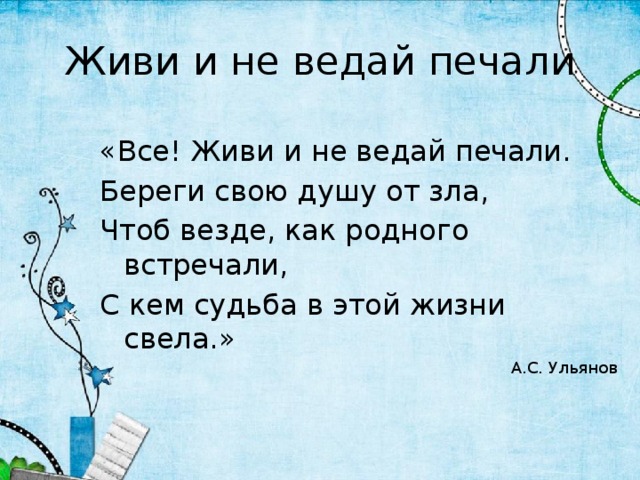 Живи и не ведай печали «Все! Живи и не ведай печали. Береги свою душу от зла, Чтоб везде, как родного встречали, С кем судьба в этой жизни свела.» А.С. Ульянов 