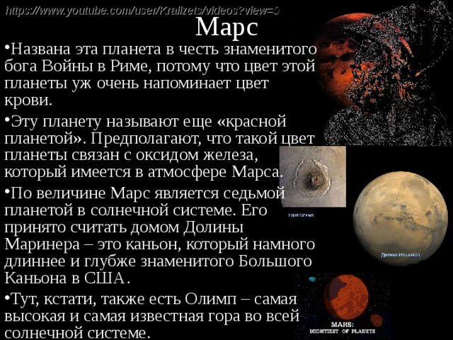 Марс https://www.youtube.com/user/Kralizets/videos?view=0  Названа эта планета в честь знаменитого бога Войны в Риме, потому что цвет этой планеты уж очень напоминает цвет крови. Эту планету называют еще «красной планетой». Предполагают, что такой цвет планеты связан с оксидом железа, который имеется в атмосфере Марса. По величине Марс является седьмой планетой в солнечной системе. Его принято считать домом Долины Маринера – это каньон, который намного длиннее и глубже знаменитого Большого Каньона в США. Тут, кстати, также есть Олимп – самая высокая и самая известная гора во всей солнечной системе. 