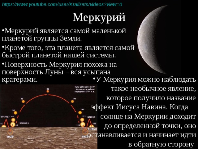 Меркурий https :// www.youtube.com / user / Kralizets /videos?view=0  Меркурий является самой маленькой планетой группы Земли. Кроме того, эта планета является самой быстрой планетой нашей системы. Поверхность Меркурия похожа на поверхность Луны – вся усыпана кратерами. У Меркурия можно наблюдать такое необычное явление, которое получило название эффект Иисуса Навина. Когда солнце на Меркурии доходит  до определенной точки, оно останавливается и начинает идти в обратную сторону 