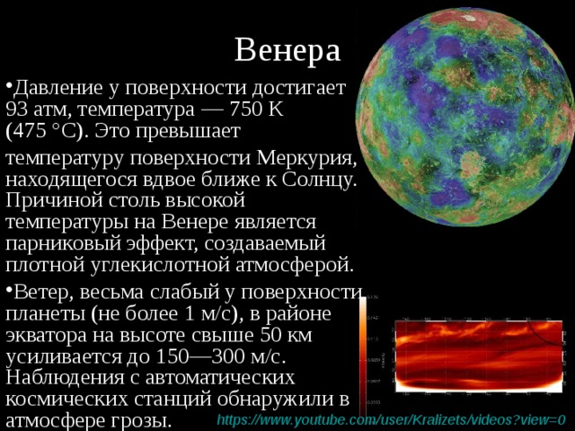 Венера Давление у поверхности достигает 93 атм, температура — 750 К (475 °C). Это превышает температуру поверхности Меркурия, находящегося вдвое ближе к Солнцу. Причиной столь высокой температуры на Венере является парниковый эффект, создаваемый плотной углекислотной атмосферой. Ветер, весьма слабый у поверхности планеты (не более 1 м/с), в районе экватора на высоте свыше 50 км усиливается до 150—300 м/с. Наблюдения с автоматических космических станций обнаружили в атмосфере грозы. https :// www.youtube.com / user / Kralizets /videos?view=0  
