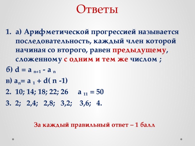 Ответы а) Арифметической прогрессией называется последовательность, каждый член которой начиная со второго, равен предыдущему , сложенному с одним и тем же числом ; б) d = a n+1 - a n в) a n = a 1 + d( n -1) 2. 10; 14; 18; 22; 26 a 11 = 50 3. 2; 2,4; 2,8; 3,2; 3,6; 4. За каждый правильный ответ – 1 балл 