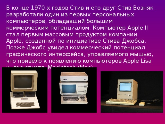 В конце 1970-х годов Стив и его друг Стив Возняк разработали один из первых персональных компьютеров, обладавший большим коммерческим потенциалом. Компьютер Apple II стал первым массовым продуктом компании Apple, созданной по инициативе Стива Джобса. Позже Джобс увидел коммерческий потенциал графического интерфейса, управляемого мышью, что привело к появлению компьютеров Apple Lisa и, год спустя, Macintosh (Mac). 