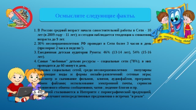 Осмыслите следующие факты. В России средний возраст начала самостоятельной работы в Сети - 10 лет (в 2009 году - 11 лет); и сегодня наблюдается тенденция к снижению возраста до 9 лет. 30% несовершеннолетних РФ проводят в Сети более 3 часов в день (при норме 2 часа в неделю!). Ежедневная детская аудитория Рунета: 46% (13-14 лет), 54% (15-16 лет). Самые 