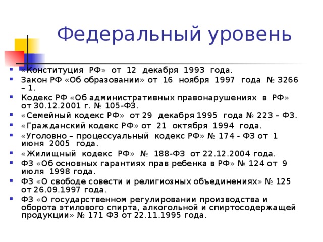 «Конституция РФ» от 12 декабря 1993 года. Закон РФ «Об образовании» от 16 ноября 1997 года № 3266 – 1. Кодекс РФ «Об административных правонарушениях в РФ» от 30.12.2001 г. № 105-ФЗ. «Семейный кодекс РФ» от 29 декабря 1995 года № 223 – ФЗ. «Гражданский кодекс РФ» от 21 октября 1994 года. «Уголовно – процессуальный кодекс РФ» № 174 - ФЗ от 1 июня 2005 года. «Жилищный кодекс РФ» № 188-ФЗ от 22.12.2004 года. ФЗ «Об основных гарантиях прав ребенка в РФ» № 124 от 9 июля 1998 года. ФЗ «О свободе совести и религиозных объединениях» № 125 от 26.09.1997 года. ФЗ «О государственном регулировании производства и оборота этилового спирта, алкогольной и спиртосодержащей продукции» № 171 ФЗ от 22.11.1995 года. 