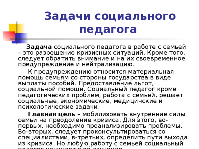 Задачи социального педагога   Задача социального педагога в работе с семьей – это разрешение кризисных ситуаций. Кроме того, следует обратить внимание и на их своевременное предупреждение и нейтрализацию.   К предупреждению относится материальная помощь семьям со стороны государства в виде выплаты пособий. Предоставление льгот, социальной помощи. Социальный педагог кроме педагогических проблем, работа с семьей, решает социальные, экономические, медицинские и психологические задачи.  Главная цель – мобилизовать внутренние силы семьи на преодоление кризиса. Для этого, во-первых, необходимо проанализировать проблемы. Во-вторых, следует проконсультироваться со специалистами, в-третьих, определить пути выхода из кризиса. Но любую работу с семьей социальный педагог начинает с её изучения. 