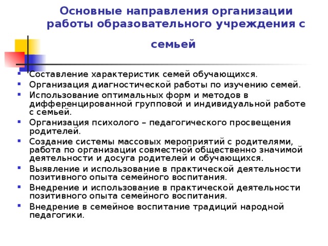 Основные направления организации работы образовательного учреждения с семьей  Составление характеристик семей обучающихся. Организация диагностической работы по изучению семей. Использование оптимальных форм и методов в дифференцированной групповой и индивидуальной работе с семьей. Организация психолого – педагогического просвещения родителей. Создание системы массовых мероприятий с родителями, работа по организации совместной общественно значимой деятельности и досуга родителей и обучающихся. Выявление и использование в практической деятельности позитивного опыта семейного воспитания. Внедрение и использование в практической деятельности позитивного опыта семейного воспитания. Внедрение в семейное воспитание традиций народной педагогики. 