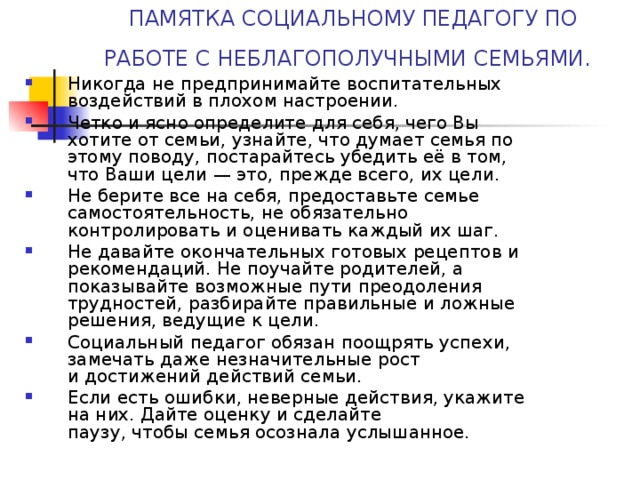 ПАМЯТКА СОЦИАЛЬНОМУ ПЕДАГОГУ ПО РАБОТЕ С НЕБЛАГОПОЛУЧНЫМИ СЕМЬЯМИ.  Никогда не предпринимайте воспитательных воздействий в плохом настроении. Четко и ясно определите для себя, чего Вы хотите от семьи, узнайте, что думает семья по этому поводу, постарайтесь убедить её в том, что Ваши цели — это, прежде всего, их цели. Не берите все на себя, предоставьте семье самостоятельность, не обязательно контролировать и оценивать каждый их шаг. Не давайте окончательных готовых рецептов и рекомендаций. Не поучайте родителей, а показывайте возможные пути преодоления трудностей, разбирайте правильные и ложные решения, ведущие к цели. Социальный педагог обязан поощрять успехи, замечать даже незначительные рост  и достижений действий семьи. Если есть ошибки, неверные действия, укажите на них. Дайте оценку и сделайте  паузу, чтобы семья осознала услышанное.  