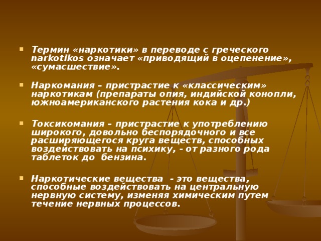  Термин «наркотики» в переводе с греческого narkotikos означает «приводящий в оцепенение», «сумасшествие».   Наркомания – пристрастие к «классическим» наркотикам (препараты опия, индийской конопли, южноамериканского растения кока и др.)  Токсикомания – пристрастие к употреблению широкого, довольно беспорядочного и все расширяющегося круга веществ, способных воздействовать на психику, - от разного рода таблеток до бензина.  Наркотические вещества - это вещества, способные воздействовать на центральную нервную систему, изменяя химическим путем течение нервных процессов. 