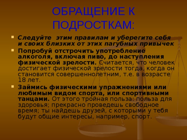 ОБРАЩЕНИЕ К ПОДРОСТКАМ: Следуйте этим правилам и уберегите себя и своих близких от этих пагубных привычек Попробуй отстрочить употребление алкоголя, включая пиво, до наступления физической зрелости. Считается, что человек достигает физической зрелости тогда, когда он становится совершеннолетним, т.е. в возрасте 18 лет. Займись физическими упражнениями или любимым видом спорта, или спортивными танцами. От этого тройная польза: польза для здоровья; прекрасно проведешь свободное время; ты найдешь друзей, с которыми у тебя будут общие интересы, например, спорт.  