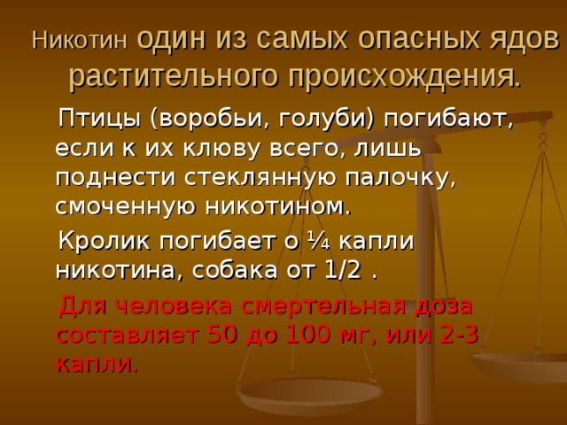 Никотин один из самых опасных ядов растительного происхождения.  Птицы (воробьи, голуби) погибают, если к их клюву всего, лишь поднести стеклянную палочку, смоченную никотином.  Кролик погибает о ¼ капли никотина, собака от 1/2 .  Для человека смертельная доза составляет 50 до 100 мг, или 2-3 капли. 