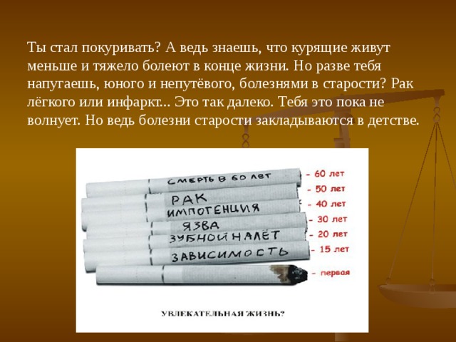 Ты стал покуривать? А ведь знаешь, что курящие живут меньше и тяжело болеют в конце жизни. Но разве тебя напугаешь, юного и непутёвого, болезнями в старости? Рак лёгкого или инфаркт... Это так далеко. Тебя это пока не волнует. Но ведь болезни старости закладываются в детстве. 