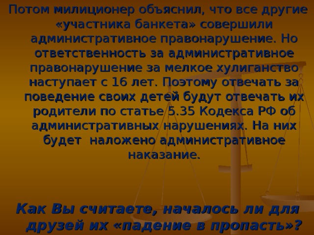 Потом милиционер объяснил, что все другие «участника банкета» совершили административное правонарушение. Но ответственность за административное правонарушение за мелкое хулиганство наступает с 16 лет. Поэтому отвечать за поведение своих детей будут отвечать их родители по статье 5.35 Кодекса РФ об административных нарушениях. На них будет наложено административное наказание.   Как Вы считаете, началось ли для друзей их «падение в пропасть»?  